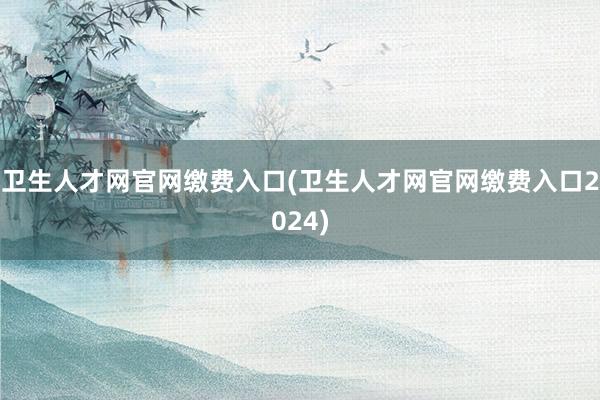 卫生人才网官网缴费入口(卫生人才网官网缴费入口2024)