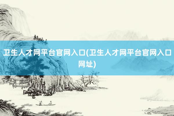 卫生人才网平台官网入口(卫生人才网平台官网入口网址)