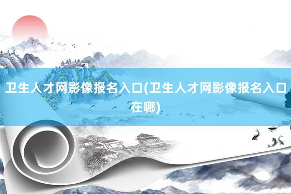 卫生人才网影像报名入口(卫生人才网影像报名入口在哪)