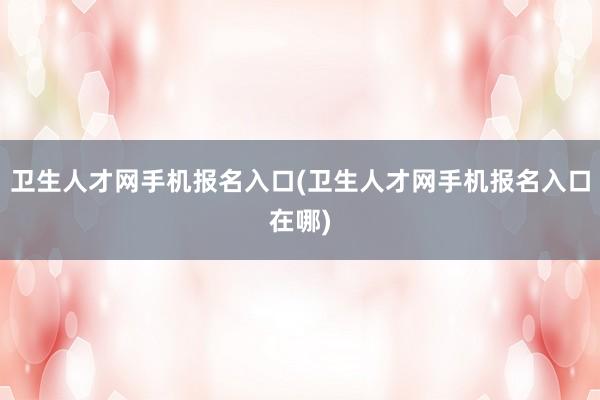 卫生人才网手机报名入口(卫生人才网手机报名入口在哪)