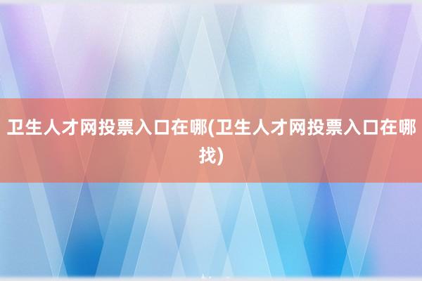 卫生人才网投票入口在哪(卫生人才网投票入口在哪找)