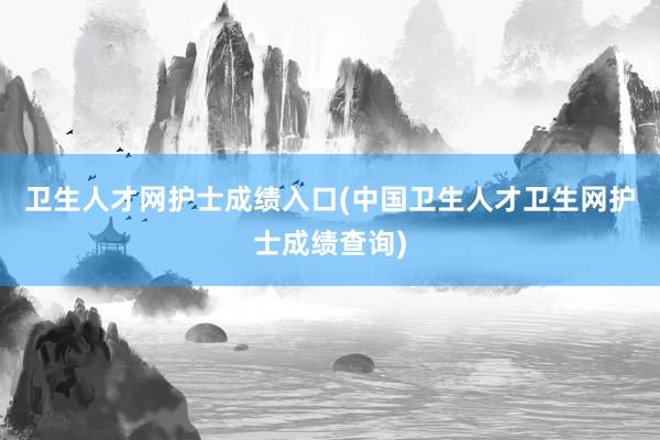 卫生人才网护士成绩入口(中国卫生人才卫生网护士成绩查询)