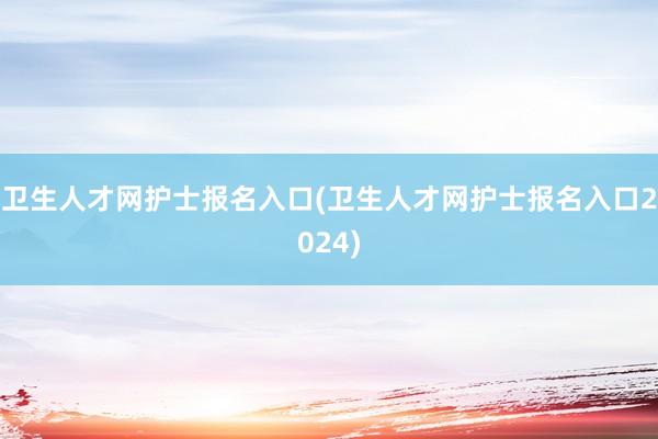 卫生人才网护士报名入口(卫生人才网护士报名入口2024)