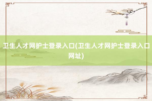 卫生人才网护士登录入口(卫生人才网护士登录入口网址)