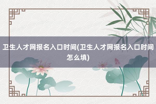 卫生人才网报名入口时间(卫生人才网报名入口时间怎么填)