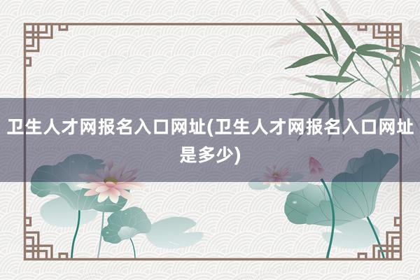 卫生人才网报名入口网址(卫生人才网报名入口网址是多少)