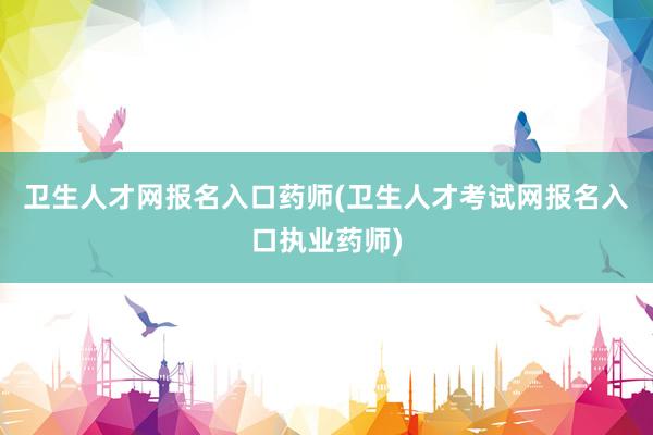 卫生人才网报名入口药师(卫生人才考试网报名入口执业药师)