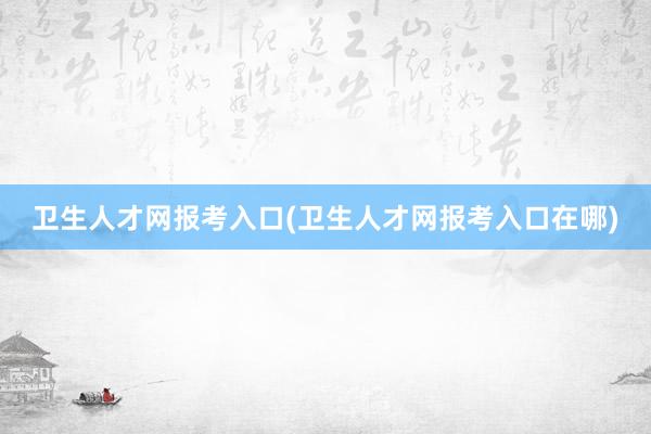 卫生人才网报考入口(卫生人才网报考入口在哪)