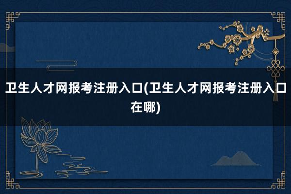 卫生人才网报考注册入口(卫生人才网报考注册入口在哪)