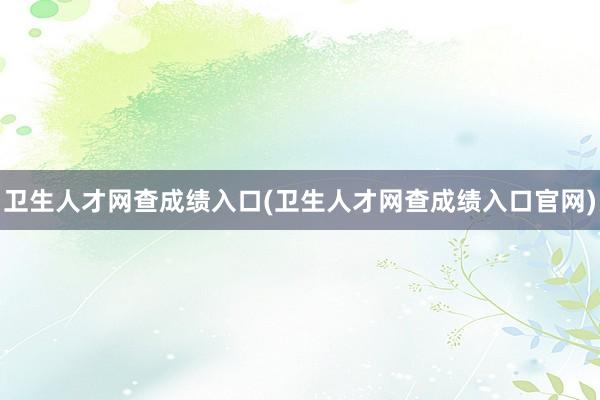 卫生人才网查成绩入口(卫生人才网查成绩入口官网)