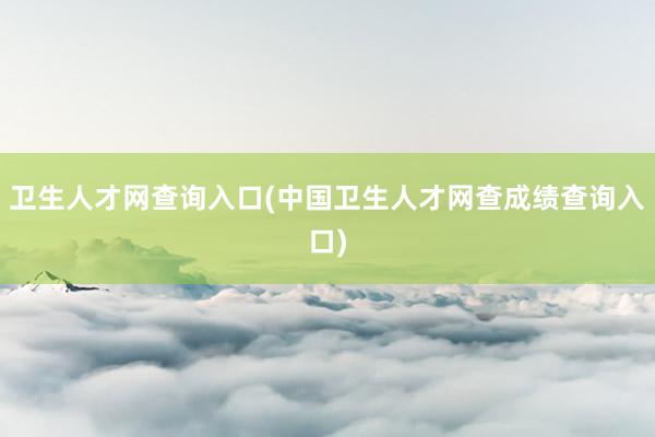 卫生人才网查询入口(中国卫生人才网查成绩查询入口)