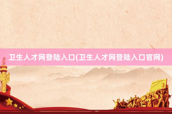 卫生人才网登陆入口(卫生人才网登陆入口官网)