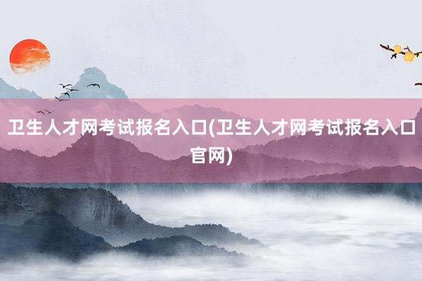 卫生人才网考试报名入口(卫生人才网考试报名入口官网)