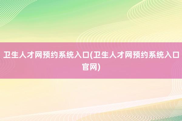 卫生人才网预约系统入口(卫生人才网预约系统入口官网)