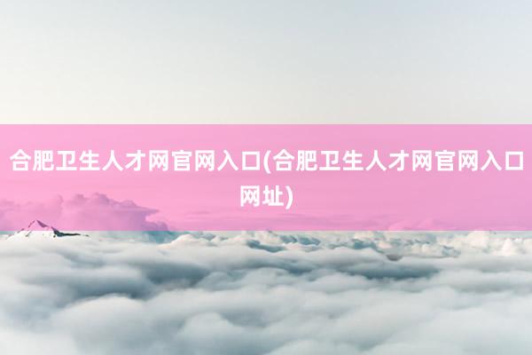 合肥卫生人才网官网入口(合肥卫生人才网官网入口网址)