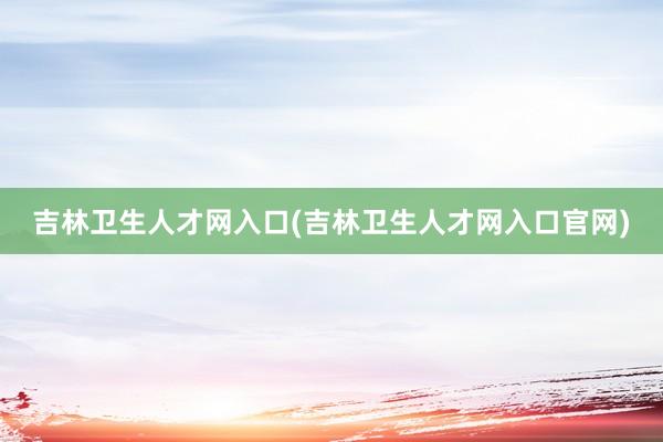 吉林卫生人才网入口(吉林卫生人才网入口官网)