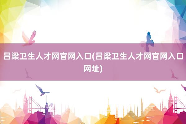 吕梁卫生人才网官网入口(吕梁卫生人才网官网入口网址)