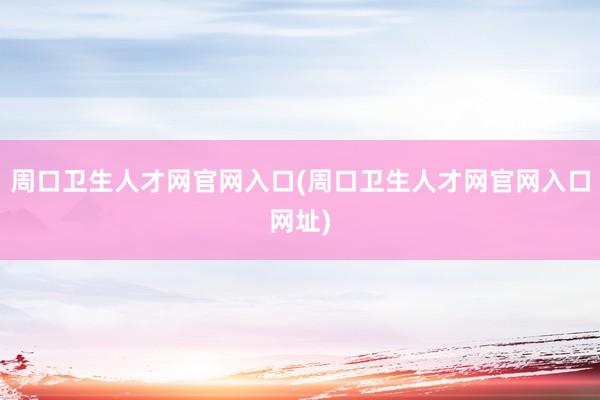 周口卫生人才网官网入口(周口卫生人才网官网入口网址)