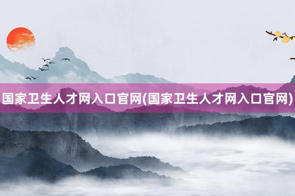 国家卫生人才网入口官网(国家卫生人才网入口官网)