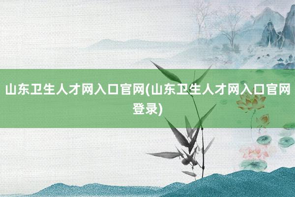 山东卫生人才网入口官网(山东卫生人才网入口官网登录)