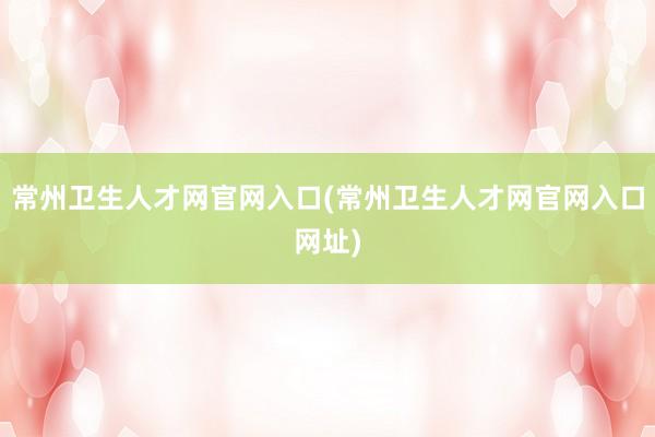 常州卫生人才网官网入口(常州卫生人才网官网入口网址)