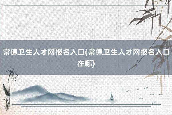 常德卫生人才网报名入口(常德卫生人才网报名入口在哪)