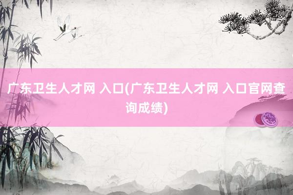 广东卫生人才网 入口(广东卫生人才网 入口官网查询成绩)