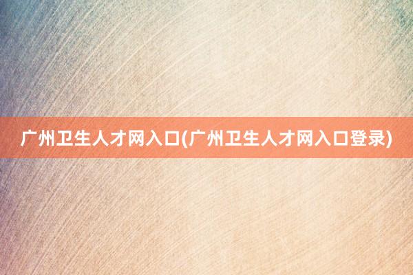 广州卫生人才网入口(广州卫生人才网入口登录)