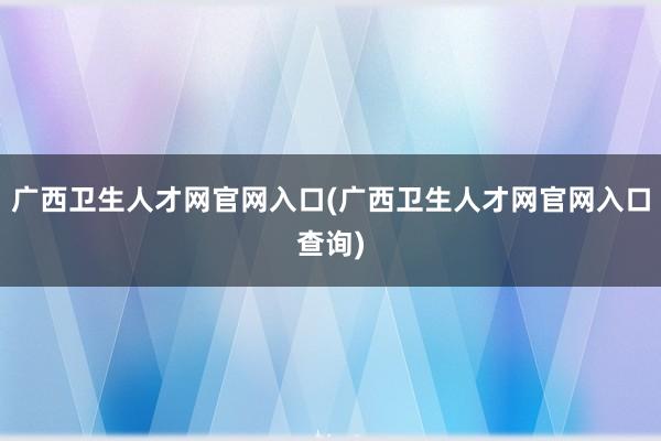 广西卫生人才网官网入口(广西卫生人才网官网入口查询)