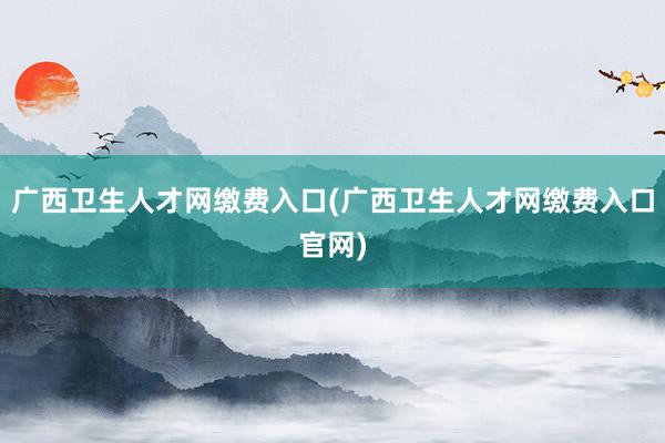 广西卫生人才网缴费入口(广西卫生人才网缴费入口官网)
