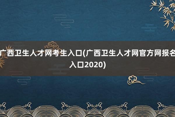 广西卫生人才网考生入口(广西卫生人才网官方网报名入口2020)