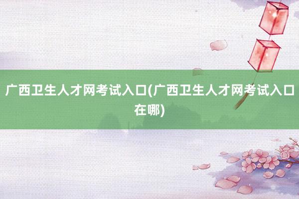 广西卫生人才网考试入口(广西卫生人才网考试入口在哪)