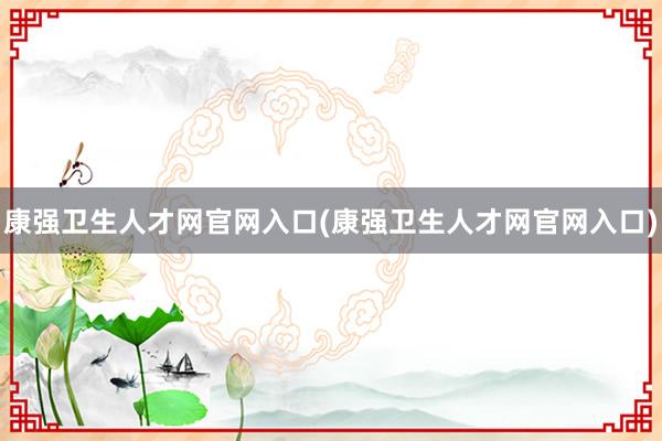 康强卫生人才网官网入口(康强卫生人才网官网入口)