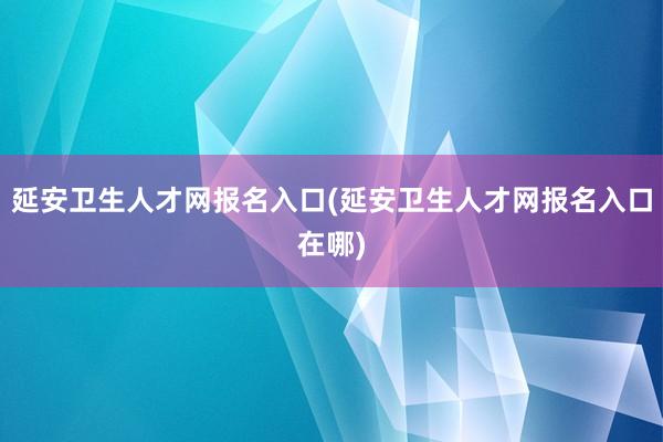 延安卫生人才网报名入口(延安卫生人才网报名入口在哪)