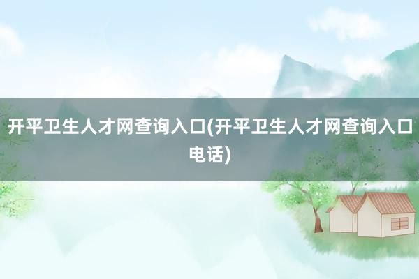 开平卫生人才网查询入口(开平卫生人才网查询入口电话)