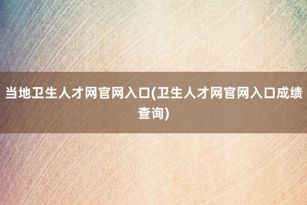 当地卫生人才网官网入口(卫生人才网官网入口成绩查询)