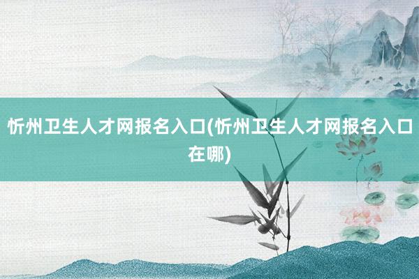 忻州卫生人才网报名入口(忻州卫生人才网报名入口在哪)
