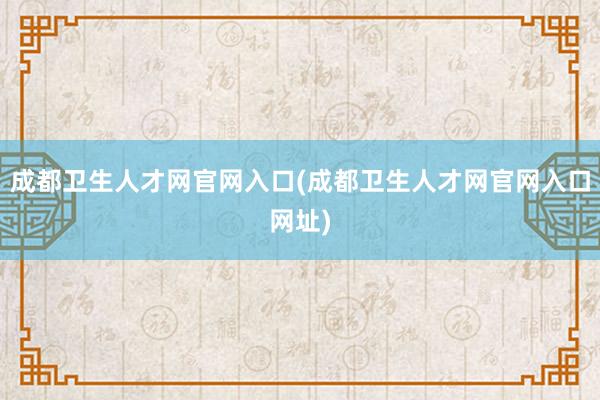 成都卫生人才网官网入口(成都卫生人才网官网入口网址)