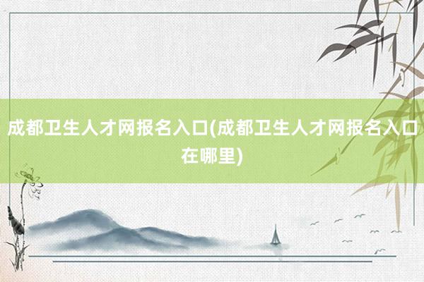 成都卫生人才网报名入口(成都卫生人才网报名入口在哪里)