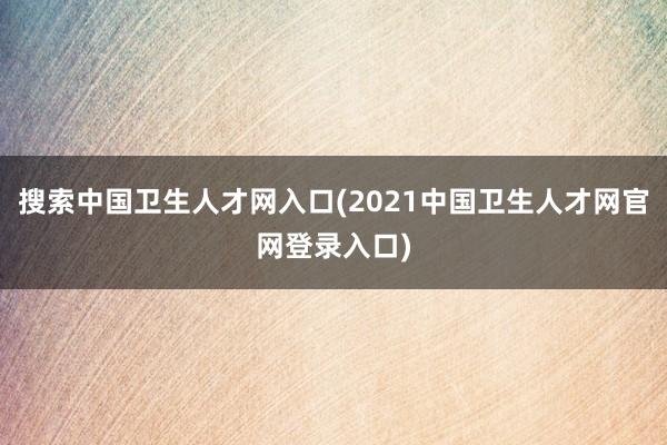 搜索中国卫生人才网入口(2021中国卫生人才网官网登录入口)