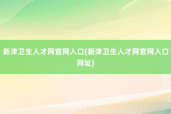 新津卫生人才网官网入口(新津卫生人才网官网入口网址)