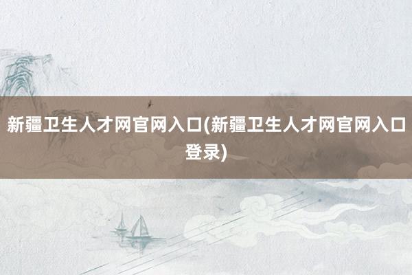 新疆卫生人才网官网入口(新疆卫生人才网官网入口登录)
