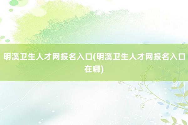明溪卫生人才网报名入口(明溪卫生人才网报名入口在哪)