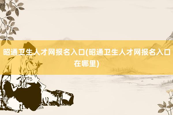 昭通卫生人才网报名入口(昭通卫生人才网报名入口在哪里)