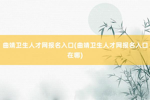 曲靖卫生人才网报名入口(曲靖卫生人才网报名入口在哪)