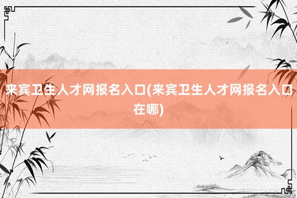 来宾卫生人才网报名入口(来宾卫生人才网报名入口在哪)