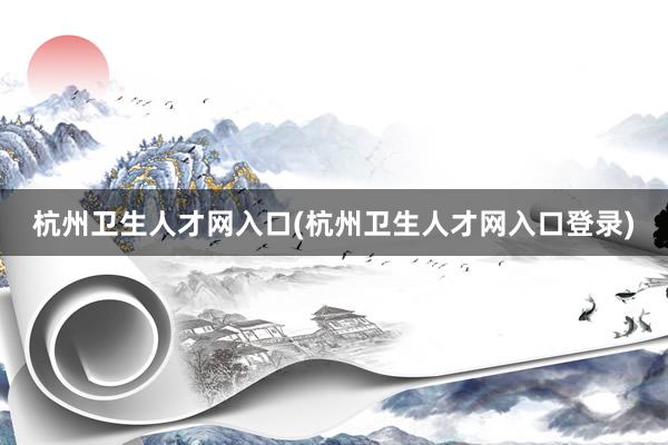 杭州卫生人才网入口(杭州卫生人才网入口登录)