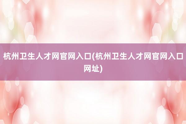 杭州卫生人才网官网入口(杭州卫生人才网官网入口网址)