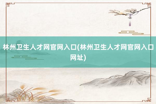 林州卫生人才网官网入口(林州卫生人才网官网入口网址)