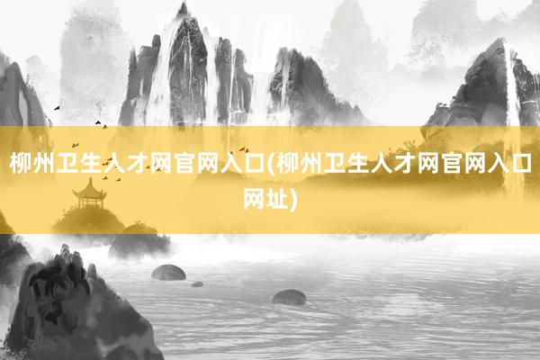 柳州卫生人才网官网入口(柳州卫生人才网官网入口网址)